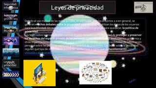 Leyes de privacidad
Sistema de
gestión seg
Leyes de
privacidad
Seguridad
en app
Informatica
Seguridad
en redes
Seguridad
Informática
Debido al uso masivo de las redes sociales, en particular, y de los entornos 2.0 en general, se
generan muchos debates sobre la privacidad y sobre cómo se utilizan los datos de los usuarios
para la publicidad. Un nuevo concepto ha llegado a nuestras vidas para quedarse: la política de
privacidad.
Las leyes sobre la privacidad son normas legales dictadas con la finalidad de proteger y preservar
los derechos del espacio privado de las personas. Cada vez con mayor asiduidad los gobiernos y
otras organizaciones tanto públicas como privadas recolectan grandes cantidades de información
personal sobre las personas para una gran variedad de propósitos. Las leyes sobre la privacidad
regulan qué tipo de información puede ser recolectada y cómo que dicha información debe ser
utilizada y almacenada.
 