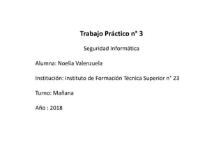 Trabajo Práctico n° 3
Seguridad Informática
Alumna: Noelia Valenzuela
Institución: Instituto de Formación Técnica Superior n° 23
Turno: Mañana
Año : 2018
 