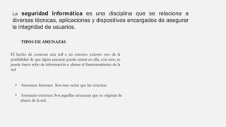 La seguridad informática es una disciplina que se relaciona a
diversas técnicas, aplicaciones y dispositivos encargados de asegurar
la integridad de usuarios.
TIPOS DE AMENAZAS
El hecho de conectar una red a un entorno externo nos da la
posibilidad de que algún atacante pueda entrar en ella, con esto, se
puede hacer robo de información o alterar el funcionamiento de la
red
• Amenazas Internas: Son mas serias que las externas.
• Amenazas externas: Son aquellas amenazas que se originan de
afuera de la red.
 