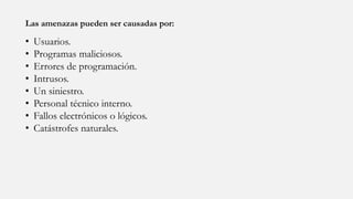 Las amenazas pueden ser causadas por:
• Usuarios.
• Programas maliciosos.
• Errores de programación.
• Intrusos.
• Un siniestro.
• Personal técnico interno.
• Fallos electrónicos o lógicos.
• Catástrofes naturales.
 