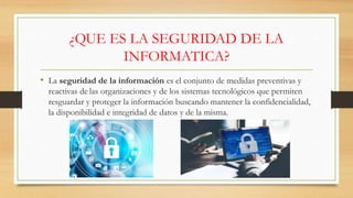 ¿QUE ES LA SEGURIDAD DE LA
INFORMATICA?
• La seguridad de la información es el conjunto de medidas preventivas y
reactivas de las organizaciones y de los sistemas tecnológicos que permiten
resguardar y proteger la información buscando mantener la confidencialidad,
la disponibilidad e integridad de datos y de la misma.
 