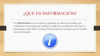 ¿QUE ES INFORMACION?
• La información es un conjunto organizado de datos procesados, que
constituyen un mensaje que cambia el estado de conocimiento del sujeto o
sistema que recibe dicho mensaje. Existen diversos enfoques para el estudio
de la información
 