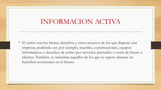 INFORMACION ACTIVA
• El activo son los bienes, derechos y otros recursos de los que dispone una
empresa, pudiendo ser, por ejemplo, muebles, construcciones, equipos
informáticos o derechos de cobro por servicios prestados o venta de bienes a
clientes. También, se incluirían aquellos de los que se espera obtener un
beneficio económico en el futuro.
 