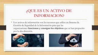 ¿QUE ES UN ACTIVO DE
INFORMACION?
• Los activos de información son los recursos que utiliza un Sistema de
Gestión de Seguridad de la Información para que las
organizaciones funcionen y consigan los objetivos que se han propuesto
por la alta dirección.
 