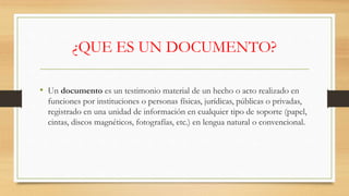 ¿QUE ES UN DOCUMENTO?
• Un documento es un testimonio material de un hecho o acto realizado en
funciones por instituciones o personas físicas, jurídicas, públicas o privadas,
registrado en una unidad de información en cualquier tipo de soporte (papel,
cintas, discos magnéticos, fotografías, etc.) en lengua natural o convencional.
 
