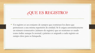 ¿QUE ES REGISTRO?
• Un registro es un conjunto de campos que contienen los datos que
pertenecen a una misma repetición de entidad. Se le asigna automáticamente
un número consecutivo (número de registro) que en ocasiones es usado
como índice aunque lo normal y práctico es asignarle a cada registro un
campo clave para su búsqueda.
 