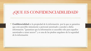 ¿QUE ES CONFIDENCIADILIDAD?
• Confidencialidad es la propiedad de la información por la que se garantiza
que está accesible únicamente a personal autorizado a acceder a dicha
información. "garantizar que la información es accesible sólo para aquellos
autorizados a tener acceso" y es una de las piedras angulares de la seguridad
de la información
 