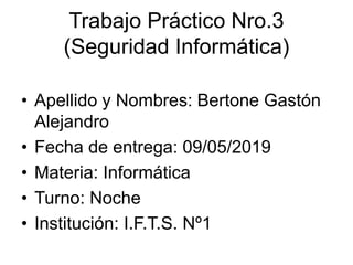 Trabajo Práctico Nro.3
(Seguridad Informática)
• Apellido y Nombres: Bertone Gastón
Alejandro
• Fecha de entrega: 09/05/2019
• Materia: Informática
• Turno: Noche
• Institución: I.F.T.S. Nº1
 