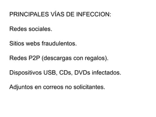 PRINCIPALES VÍAS DE INFECCION:
Redes sociales.
Sitios webs fraudulentos.
Redes P2P (descargas con regalos).
Dispositivos USB, CDs, DVDs infectados.
Adjuntos en correos no solicitantes.
 