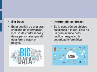 ● Big Data:
● Es la gestión de una gran
cantidad de información,
incluso de contraseñas y
datos personales que de
esta forma están en
peligro.
● Internet de las cosas:
● Es la conexión de objetos
cotidianos a la red. Esto es
un gran avance pero
implica riesgos en la
seguridad informática.
 