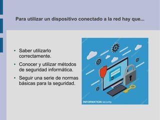 Para utilizar un dispositivo conectado a la red hay que...
● Saber utilizarlo
correctamente.
● Conocer y utilizar métodos
de seguridad informática.
● Seguir una serie de normas
básicas para la seguridad.
 