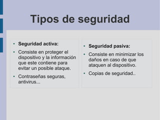 Tipos de seguridad
● Seguridad activa:
● Consiste en proteger el
dispositivo y la información
que este contiene para
evitar un posible ataque.
● Contraseñas seguras,
antivirus...
● Seguridad pasiva:
● Consiste en minimizar los
daños en caso de que
ataquen al dispositivo.
● Copias de seguridad..
 
