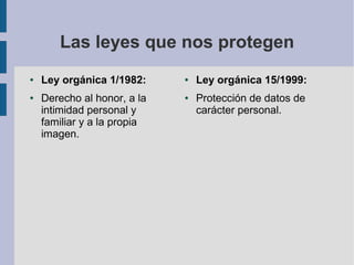 Las leyes que nos protegen
● Ley orgánica 1/1982:
● Derecho al honor, a la
intimidad personal y
familiar y a la propia
imagen.
● Ley orgánica 15/1999:
● Protección de datos de
carácter personal.
 