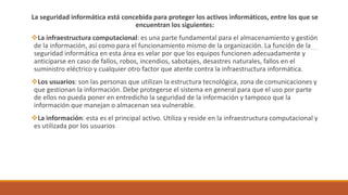 La seguridad informática está concebida para proteger los activos informáticos, entre los que se
encuentran los siguientes:
La infraestructura computacional: es una parte fundamental para el almacenamiento y gestión
de la información, así como para el funcionamiento mismo de la organización. La función de la
seguridad informática en esta área es velar por que los equipos funcionen adecuadamente y
anticiparse en caso de fallos, robos, incendios, sabotajes, desastres naturales, fallos en el
suministro eléctrico y cualquier otro factor que atente contra la infraestructura informática.
Los usuarios: son las personas que utilizan la estructura tecnológica, zona de comunicaciones y
que gestionan la información. Debe protegerse el sistema en general para que el uso por parte
de ellos no pueda poner en entredicho la seguridad de la información y tampoco que la
información que manejan o almacenan sea vulnerable.
La información: esta es el principal activo. Utiliza y reside en la infraestructura computacional y
es utilizada por los usuarios
 