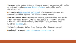 Intrusos: personas que consiguen acceder a los datos o programas a los cuales
no están autorizados (crackers, defacers, hackers, script kiddie o script
boy, viruxers, etc.).
Un siniestro (robo, incendio, inundación): una mala manipulación o mala
intención derivan en la pérdida del material o de los archivos.
Personal técnico interno: técnicos de sistemas, administradores de bases de
datos, técnicos de desarrollo, etc. Los motivos que se encuentran entre los
habituales son: disputas internas, problemas laborales, despidos, fines
lucrativos, espionaje, etc.
Fallos electrónicos o lógicos de los sistemas informáticos en general.
Catástrofes naturales: rayos, terremotos, inundaciones, etc.
 