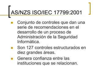 AS/NZS ISO/IEC 17799:2001
 Conjunto de controles que dan una
serie de recomendaciones en el
desarrollo de un proceso de
Administración de la Seguridad
Informática.
 Son 127 controles estructurados en
diez grandes áreas.
 Genera confianza entre las
instituciones que se relacionan.
 