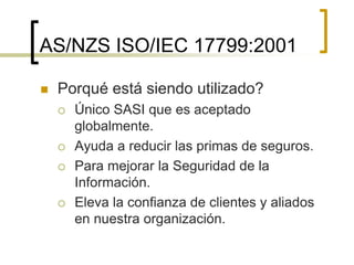  Porqué está siendo utilizado?
 Único SASI que es aceptado
globalmente.
 Ayuda a reducir las primas de seguros.
 Para mejorar la Seguridad de la
Información.
 Eleva la confianza de clientes y aliados
en nuestra organización.
AS/NZS ISO/IEC 17799:2001
 
