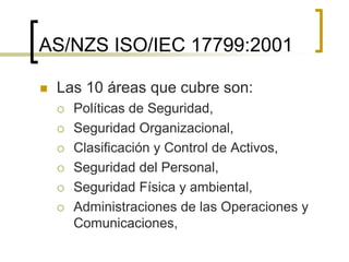 AS/NZS ISO/IEC 17799:2001
 Las 10 áreas que cubre son:
 Políticas de Seguridad,
 Seguridad Organizacional,
 Clasificación y Control de Activos,
 Seguridad del Personal,
 Seguridad Física y ambiental,
 Administraciones de las Operaciones y
Comunicaciones,
 