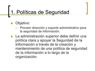 1. Políticas de Seguridad
 Objetivo:
 Proveer dirección y soporte administrativo para
la seguridad de Información.
 La administración superior debe definir una
política clara y apoyar la Seguridad de la
Información a través de la creación y
mantenimiento de una política de seguridad
de la información a lo largo de la
organización.
 