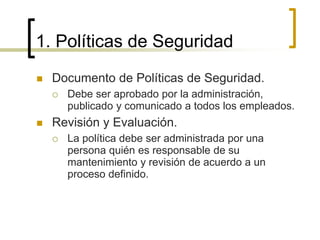 1. Políticas de Seguridad
 Documento de Políticas de Seguridad.
 Debe ser aprobado por la administración,
publicado y comunicado a todos los empleados.
 Revisión y Evaluación.
 La política debe ser administrada por una
persona quién es responsable de su
mantenimiento y revisión de acuerdo a un
proceso definido.
 