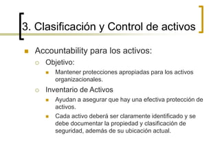 3. Clasificación y Control de activos
 Accountability para los activos:
 Objetivo:
 Mantener protecciones apropiadas para los activos
organizacionales.
 Inventario de Activos
 Ayudan a asegurar que hay una efectiva protección de
activos.
 Cada activo deberá ser claramente identificado y se
debe documentar la propiedad y clasificación de
seguridad, además de su ubicación actual.
 