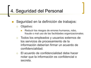 4. Seguridad del Personal
 Seguridad en la definición de trabajos:
 Objetivo:
 Reducir los riesgos de errores humanos, robo,
fraude o mal uso de las facilidades organizacionales.
 Todos los empleados y usuarios externos de
los servicios de procesamiento de la
información deberían firmar un acuerdo de
confidencialidad.
 El acuerdo de confidencialidad debe hacer
notar que la información es confidencial o
secreta.
 