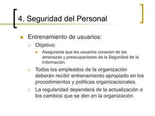 4. Seguridad del Personal
 Entrenamiento de usuarios:
 Objetivo:
 Asegurarse que los usuarios conocen de las
amenazas y preocupaciones de la Seguridad de la
Información.
 Todos los empleados de la organización
deberán recibir entrenamiento apropiado en los
procedimientos y políticas organizacionales.
 La regularidad dependerá de la actualización o
los cambios que se den en la organización.
 