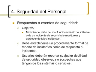 4. Seguridad del Personal
 Respuestas a eventos de seguridad:
 Objetivo:
 Minimizar el daño del mal funcionamiento de software
o de un incidente de seguridad y monitorear y
aprender de tales incidentes.
 Debe establecerse un procedimiento formal de
reporte de incidentes como de respuesta a
incidentes.
 Usuarios deberán reportar cualquier debilidad
de seguridad observada o sospechas que
tengan de los sistemas o servicios.
 