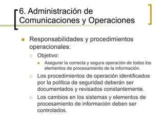 6. Administración de
Comunicaciones y Operaciones
 Responsabilidades y procedimientos
operacionales:
 Objetivo:
 Asegurar la correcta y segura operación de todos los
elementos de procesamiento de la información.
 Los procedimientos de operación identificados
por la política de seguridad deberán ser
documentados y revisados constantemente.
 Los cambios en los sistemas y elementos de
procesamiento de información deben ser
controlados.
 