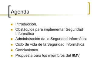 Agenda
 Introducción.
 Obstáculos para implementar Seguridad
Informática
 Administración de la Seguridad Informática
 Ciclo de vida de la Seguridad Informática
 Conclusiones
 Propuesta para los miembros del IIMV
 