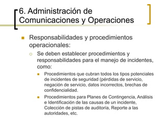 6. Administración de
Comunicaciones y Operaciones
 Responsabilidades y procedimientos
operacionales:
 Se deben establecer procedimientos y
responsabilidades para el manejo de incidentes,
como:
 Procedimientos que cubran todos los tipos potenciales
de incidentes de seguridad (pérdidas de servicio,
negación de servicio, datos incorrectos, brechas de
confidencialidad.
 Procedimientos para Planes de Contingencia, Análisis
e Identificación de las causas de un incidente,
Colección de pistas de auditoría, Reporte a las
autoridades, etc.
 