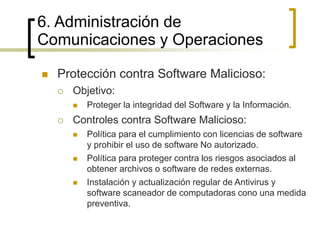 6. Administración de
Comunicaciones y Operaciones
 Protección contra Software Malicioso:
 Objetivo:
 Proteger la integridad del Software y la Información.
 Controles contra Software Malicioso:
 Política para el cumplimiento con licencias de software
y prohibir el uso de software No autorizado.
 Política para proteger contra los riesgos asociados al
obtener archivos o software de redes externas.
 Instalación y actualización regular de Antivirus y
software scaneador de computadoras cono una medida
preventiva.
 