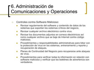  Controles contra Software Malicioso:
 Revisar regularmente del software y contenido de datos de los
sistemas que soportan los sistemas críticos del negocio.
 Revisar cualquier archivo electrónico contra virus.
 Revisar los documentos adjuntos en correos electrónicos así
como cualquier archivo que se baje de Internet contra código
malicioso.
 Procedimientos y responsabilidades administrativas para lidiar con
la protección de virus en los sistemas, entrenamiento y reporte y
recuperación de ataques.
 Planes de Continuidad del Negocio para recuperarse ante ataques
de virus.
 Procedimientos para verificar todas la información en relación con
software malicioso y verificar que los boletines de advertencia son
verdaderos.
6. Administración de
Comunicaciones y Operaciones
 