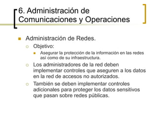  Administración de Redes.
 Objetivo:
 Asegurar la protección de la información en las redes
así como de su infraestructura.
 Los administradores de la red deben
implementar controles que aseguren a los datos
en la red de accesos no autorizados.
 También se deben implementar controles
adicionales para proteger los datos sensitivos
que pasan sobre redes públicas.
6. Administración de
Comunicaciones y Operaciones
 