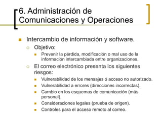  Intercambio de información y software.
 Objetivo:
 Prevenir la pérdida, modificación o mal uso de la
información intercambiada entre organizaciones.
 El correo electrónico presenta los siguientes
riesgos:
 Vulnerabilidad de los mensajes ó acceso no autorizado.
 Vulnerabilidad a errores (direcciones incorrectas).
 Cambio en los esquemas de comunicación (más
personal).
 Consideraciones legales (prueba de origen).
 Controles para el acceso remoto al correo.
6. Administración de
Comunicaciones y Operaciones
 