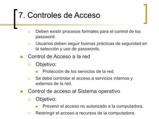 7. Controles de Acceso
 Deben existir procesos formales para el control de los
password.
 Usuarios deben seguir buenas prácticas de seguridad en
la selección y uso de passwords.
 Control de Acceso a la red
 Objetivo:
 Protección de los servicios de la red.
 Se debe controlar el acceso a servicios internos y
externos de la red.
 Control de acceso al Sistema operativo
 Objetivo:
 Prevenir el acceso no autorizado a la computadora.
 Restringir el acceso a recursos de la computadora.
 