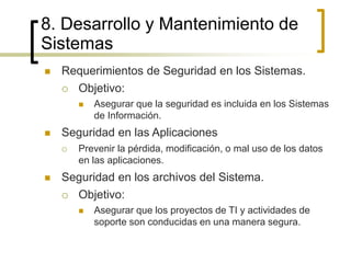 8. Desarrollo y Mantenimiento de
Sistemas
 Requerimientos de Seguridad en los Sistemas.
 Objetivo:
 Asegurar que la seguridad es incluida en los Sistemas
de Información.
 Seguridad en las Aplicaciones
 Prevenir la pérdida, modificación, o mal uso de los datos
en las aplicaciones.
 Seguridad en los archivos del Sistema.
 Objetivo:
 Asegurar que los proyectos de TI y actividades de
soporte son conducidas en una manera segura.
 