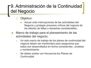 9. Administración de la Continuidad
del Negocio
 Objetivo:
 Actuar ante interrupciones de las actividades del
Negocio y proteger procesos críticos del negocio de
los efectos de fallas o desastres considerables..
 Marco de trabajo para el planeamiento de las
actividades del negocio.
 Un solo marco de trabajo de los planes de continuidad del
negocio deben ser mantenidos para asegurarse que
todos son desarrollados en forma consistentes , pruebas
y mantenimiento.
 Se deben probar con frecuencia los Planes de
Continuidad.
 