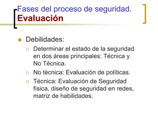  Debilidades:
 Determinar el estado de la seguridad
en dos áreas principales: Técnica y
No Técnica.
 No técnica: Evaluación de políticas.
 Técnica: Evaluación de Seguridad
física, diseño de seguridad en redes,
matriz de habilidades.
Fases del proceso de seguridad.
Evaluación
 