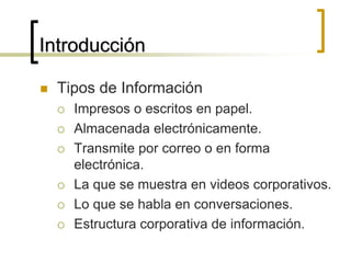 Introducción
 Tipos de Información
 Impresos o escritos en papel.
 Almacenada electrónicamente.
 Transmite por correo o en forma
electrónica.
 La que se muestra en videos corporativos.
 Lo que se habla en conversaciones.
 Estructura corporativa de información.
 