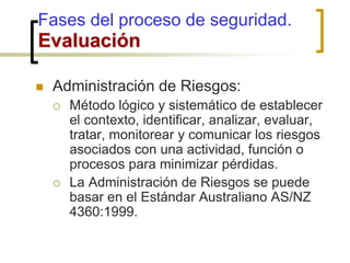  Administración de Riesgos:
 Método lógico y sistemático de establecer
el contexto, identificar, analizar, evaluar,
tratar, monitorear y comunicar los riesgos
asociados con una actividad, función o
procesos para minimizar pérdidas.
 La Administración de Riesgos se puede
basar en el Estándar Australiano AS/NZ
4360:1999.
Fases del proceso de seguridad.
Evaluación
 