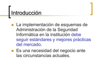 Introducción
 La implementación de esquemas de
Administración de la Seguridad
Informática en la institución debe
seguir estándares y mejores prácticas
del mercado.
 Es una necesidad del negocio ante
las circunstancias actuales.
 