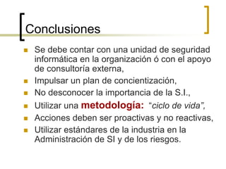 Conclusiones
 Se debe contar con una unidad de seguridad
informática en la organización ó con el apoyo
de consultoría externa,
 Impulsar un plan de concientización,
 No desconocer la importancia de la S.I.,
 Utilizar una metodología: “ciclo de vida”,
 Acciones deben ser proactivas y no reactivas,
 Utilizar estándares de la industria en la
Administración de SI y de los riesgos.
 