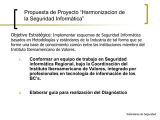 Objetivo Estratégico: Implementar esquemas de Seguridad Informática
basados en Metodologías y estándares de la Industria de tal forma que se
forme una base de conocimiento común entre las instituciones miembro del
Instituto Iberoamericano de Valores.
1. Conformar un equipo de trabajo en Seguridad
informática Regional, bajo la Coordinación del
Instituto Iberoamericano de Valores, integrado por
profesionales en tecnología de información de los
BC’s.
2. Elaborar guía para realización del Diagnóstico
Propuesta de Proyecto “Harmonizacion de
la Seguridad Informática”
Estándares de Seguridad
 