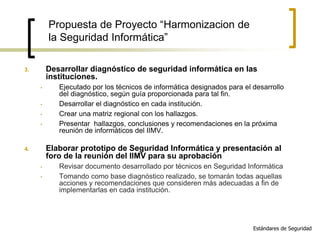 3. Desarrollar diagnóstico de seguridad informática en las
instituciones.
• Ejecutado por los técnicos de informática designados para el desarrollo
del diagnóstico, según guía proporcionada para tal fin.
• Desarrollar el diagnóstico en cada institución.
• Crear una matriz regional con los hallazgos.
• Presentar hallazgos, conclusiones y recomendaciones en la próxima
reunión de informáticos del IIMV.
4. Elaborar prototipo de Seguridad Informática y presentación al
foro de la reunión del IIMV para su aprobación
• Revisar documento desarrollado por técnicos en Seguridad Informática
• Tomando como base diagnóstico realizado, se tomarán todas aquellas
acciones y recomendaciones que consideren más adecuadas a fin de
implementarlas en cada institución.
Estándares de Seguridad
Propuesta de Proyecto “Harmonizacion de
la Seguridad Informática”
 