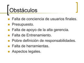 Obstáculos
 Falta de conciencia de usuarios finales.
 Presupuesto.
 Falta de apoyo de la alta gerencia.
 Falta de Entrenamiento.
 Pobre definición de responsabilidades.
 Falta de herramientas.
 Aspectos legales.
 