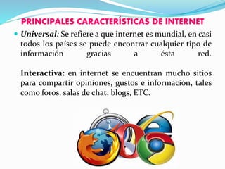 PRINCIPALES CARACTERÍSTICAS DE INTERNET
 Universal: Se refiere a que internet es mundial, en casi
todos los países se puede encontrar cualquier tipo de
información gracias a ésta red.
Interactiva: en internet se encuentran mucho sitios
para compartir opiniones, gustos e información, tales
como foros, salas de chat, blogs, ETC.
 