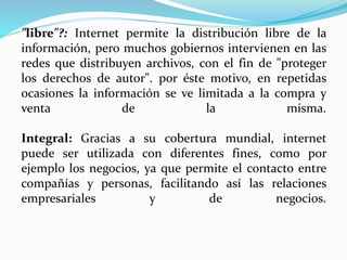 "libre"?: Internet permite la distribución libre de la
información, pero muchos gobiernos intervienen en las
redes que distribuyen archivos, con el fin de "proteger
los derechos de autor". por éste motivo, en repetidas
ocasiones la información se ve limitada a la compra y
venta de la misma.
Integral: Gracias a su cobertura mundial, internet
puede ser utilizada con diferentes fines, como por
ejemplo los negocios, ya que permite el contacto entre
compañías y personas, facilitando así las relaciones
empresariales y de negocios.
 