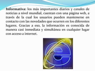 Informativa: los más importantes diarios y canales de
noticias a nivel mundial, cuentan con una página web, a
través de la cual los usuarios pueden mantenerse en
contacto con las novedades que ocurren en los diferentes
lugares. Gracias a eso, la información es conocida de
manera casi inmediata y simultánea en cualquier lugar
con acceso a internet.
 