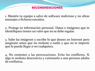 RECOMENDACIONES
1. Mantén tu equipo a salvo de software malicioso y no abras
mensajes o ficheros extraños.
2. Protege tu información personal. Datos e imágenes que te
identifiquen tienen un valor que no se debe regalar.
3. Sube las imágenes y escribe lo que desees en Internet pero
asegúrate antes que no moleste a nadie y que no te importe
que lo pueda llegar a ver cualquiera.
4. No contestes a las provocaciones. Evita los conflictos. Si
algo te molesta desconecta y cuéntaselo a una persona adulta
de confianza.
 